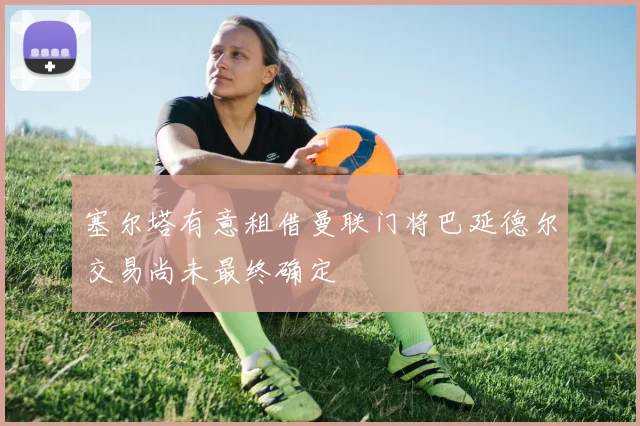 塞尔塔有意租借曼联门将巴延德尔交易尚未最终确定