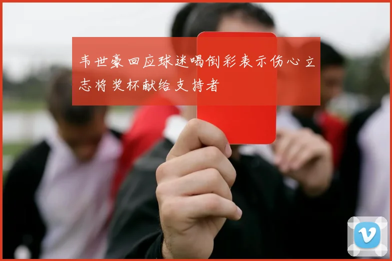 韦世豪回应球迷喝倒彩表示伤心立志将奖杯献给支持者
