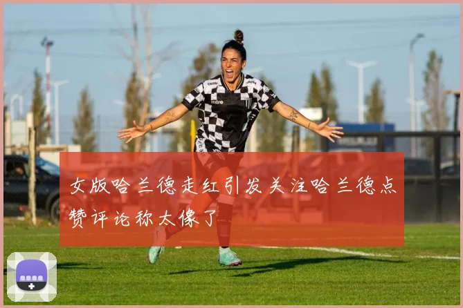 女版哈兰德走红引发关注哈兰德点赞评论称太像了