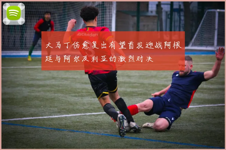 大马丁伤愈复出有望首发迎战阿根廷与阿尔及利亚的激烈对决
