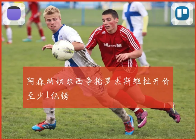 阿森纳切尔西争抢罗杰斯维拉开价至少1亿镑