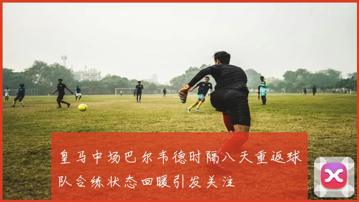 皇马中场巴尔韦德时隔八天重返球队合练状态回暖引发关注