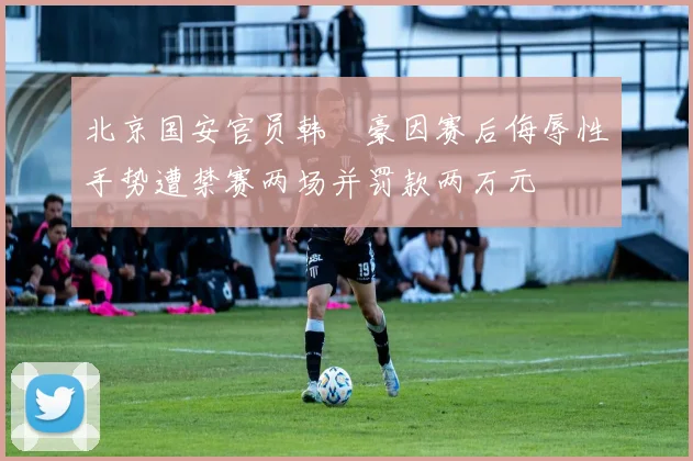 北京国安官员韩瑀豪因赛后侮辱性手势遭禁赛两场并罚款两万元