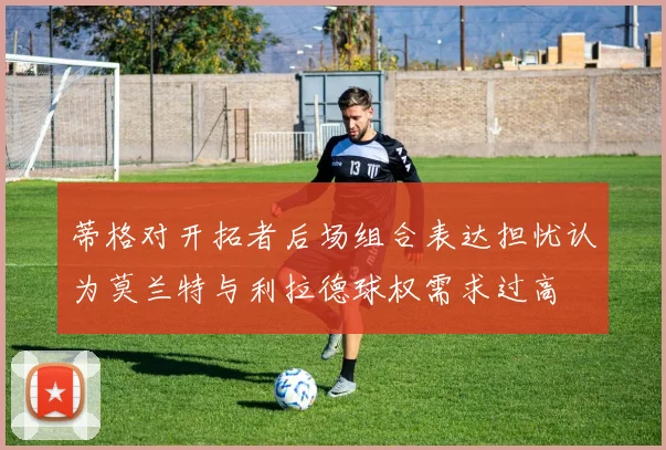 蒂格对开拓者后场组合表达担忧认为莫兰特与利拉德球权需求过高