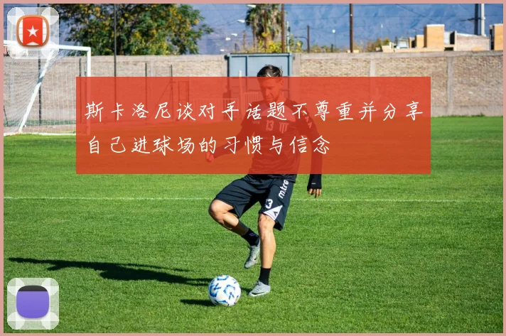 斯卡洛尼谈对手话题不尊重并分享自己进球场的习惯与信念