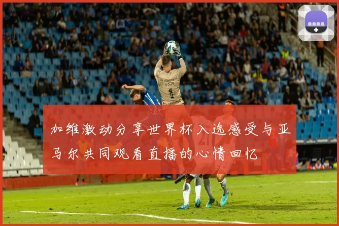 加维激动分享世界杯入选感受与亚马尔共同观看直播的心情回忆