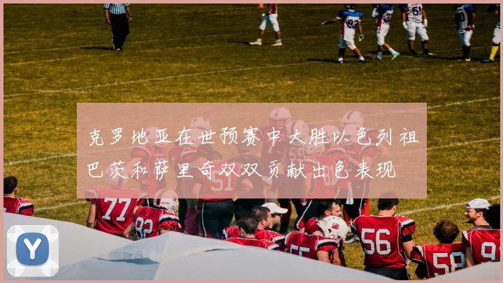 克罗地亚在世预赛中大胜以色列祖巴茨和萨里奇双双贡献出色表现