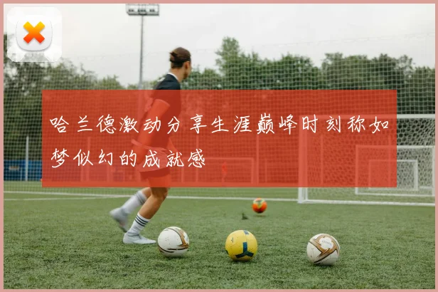 哈兰德激动分享生涯巅峰时刻称如梦似幻的成就感