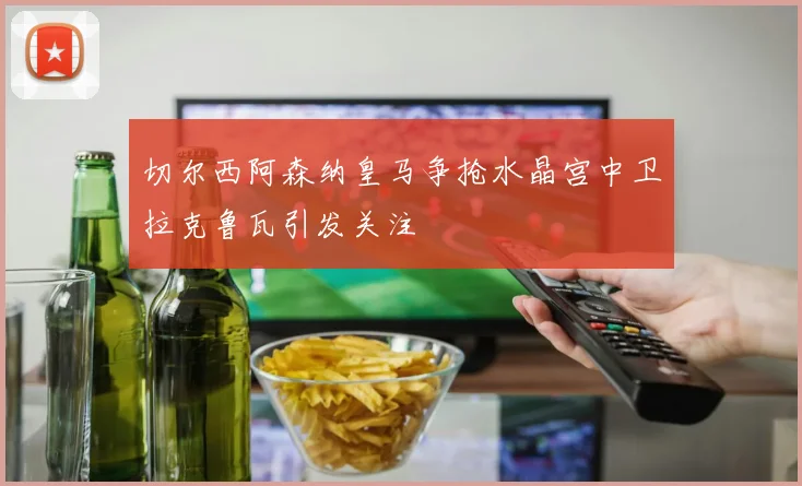 切尔西阿森纳皇马争抢水晶宫中卫拉克鲁瓦引发关注