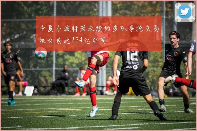 今夏小波特若未续约多队争抢交易机会或达234亿合同