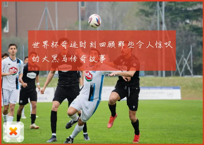 世界杯奇迹时刻回顾那些令人惊叹的大黑马传奇故事