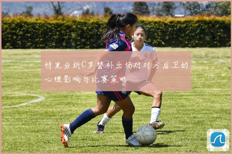 特里分析C罗替补出场对对方后卫的心理影响与比赛策略