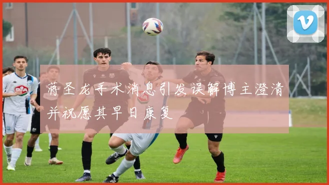 蒋圣龙手术消息引发误解博主澄清并祝愿其早日康复