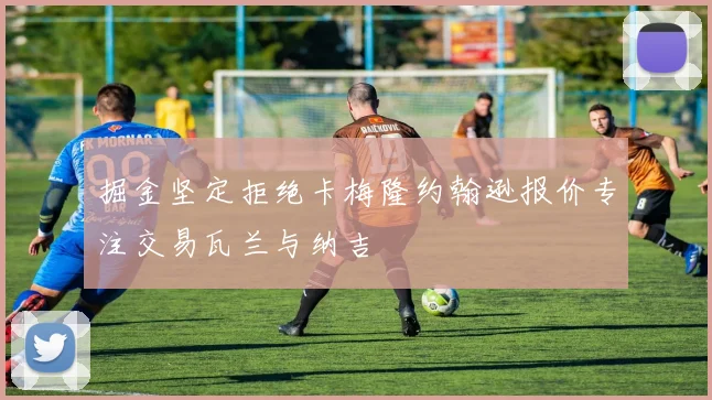 掘金坚定拒绝卡梅隆约翰逊报价专注交易瓦兰与纳吉