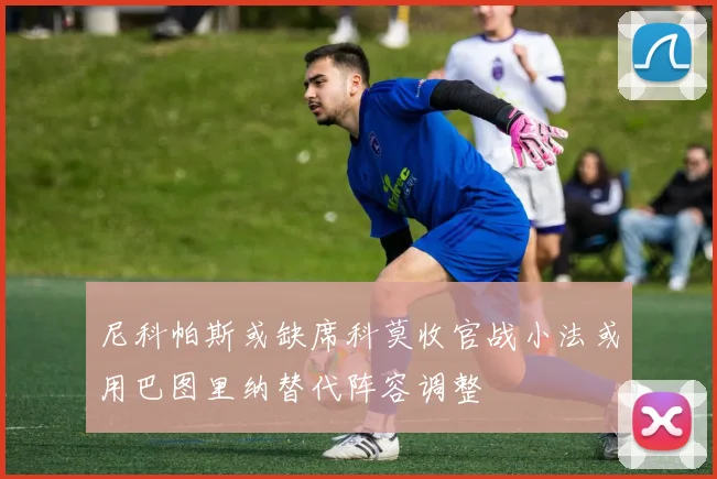 尼科帕斯或缺席科莫收官战小法或用巴图里纳替代阵容调整