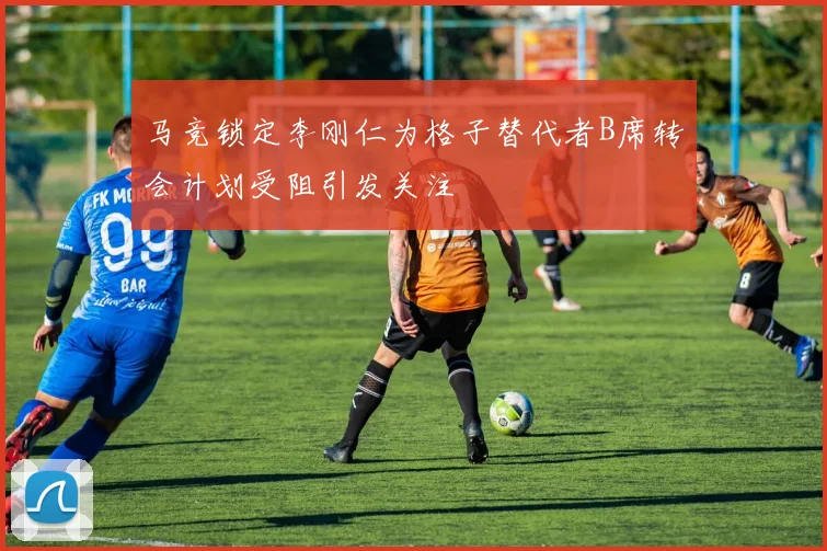 马竞锁定李刚仁为格子替代者B席转会计划受阻引发关注