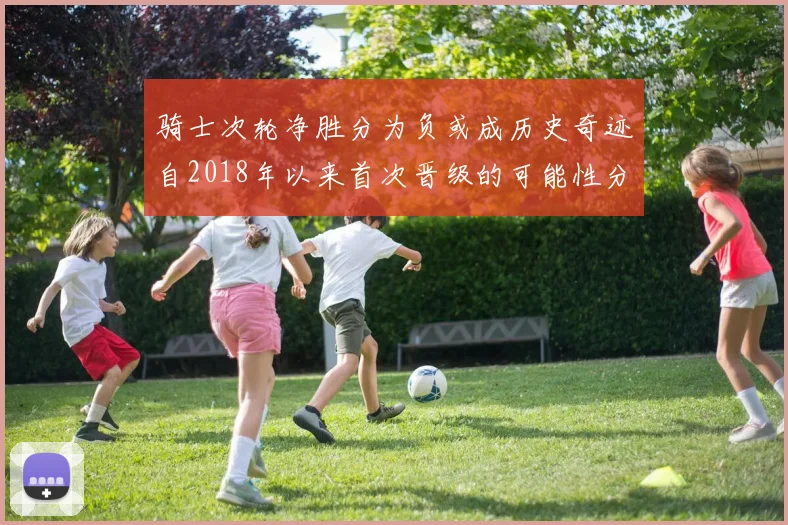 骑士次轮净胜分为负或成历史奇迹自2018年以来首次晋级的可能性分析