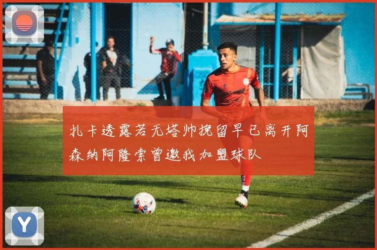 扎卡透露若无塔帅挽留早已离开阿森纳阿隆索曾邀我加盟球队