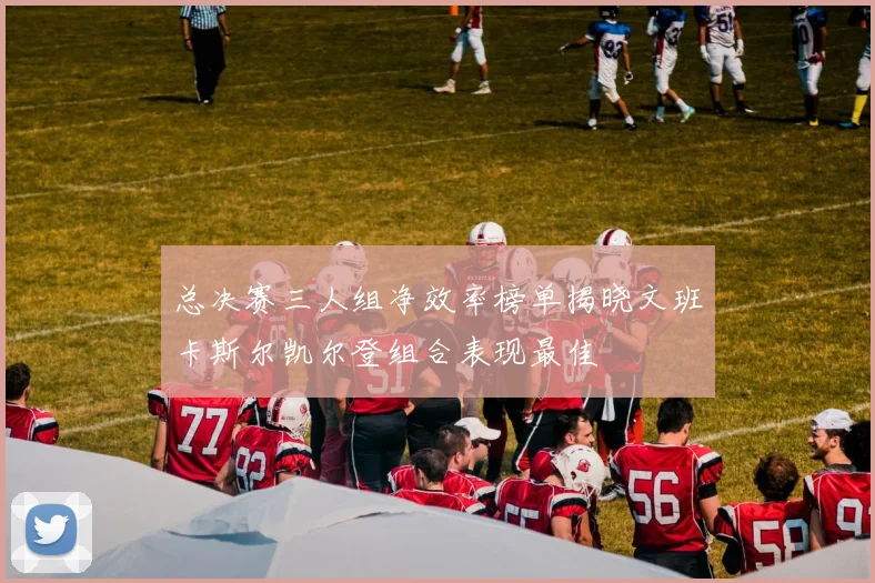 总决赛三人组净效率榜单揭晓文班卡斯尔凯尔登组合表现最佳