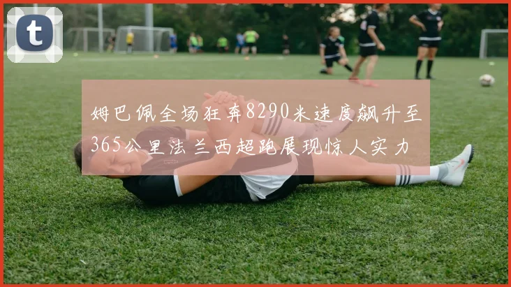 姆巴佩全场狂奔8290米速度飙升至365公里法兰西超跑展现惊人实力