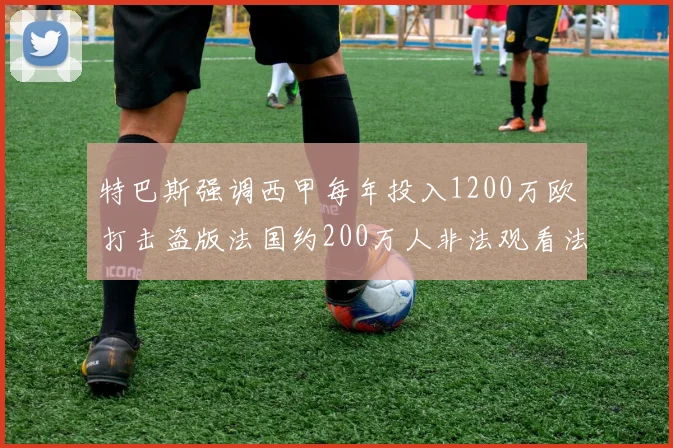 特巴斯强调西甲每年投入1200万欧打击盗版法国约200万人非法观看法甲