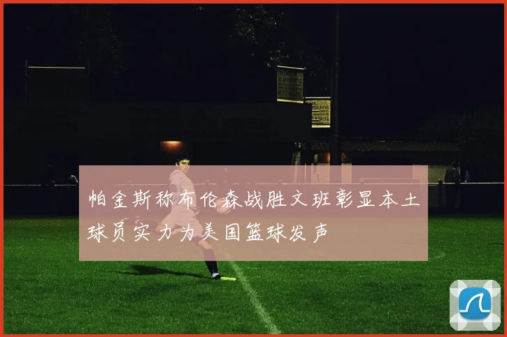 帕金斯称布伦森战胜文班彰显本土球员实力为美国篮球发声