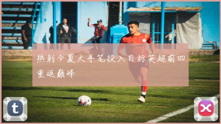 热刺今夏大手笔投入目标英超前四重返巅峰