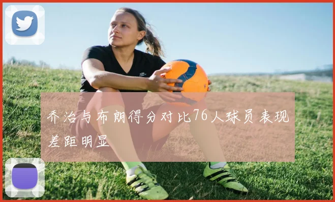 乔治与布朗得分对比76人球员表现差距明显