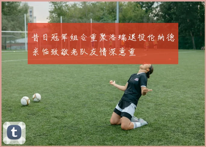 昔日冠军组合重聚洛瑞退役伦纳德亲临致敬老队友情深意重